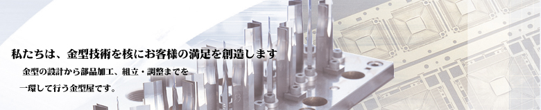 私たちは、金型技術を核にお客様の満足を創造します。金型の設計から部品加工、組立・調整までを一環して行なう金型屋です。